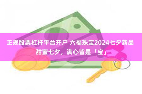 正规股票杠杆平台开户 六福珠宝2024七夕新品 甜蜜七夕，满心皆是「宝」
