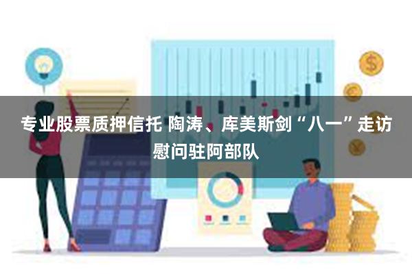 专业股票质押信托 陶涛、库美斯剑“八一”走访慰问驻阿部队