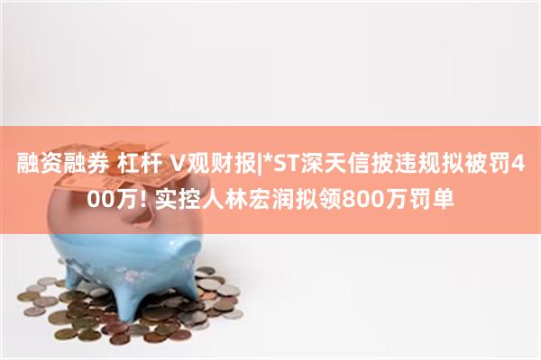 融资融券 杠杆 V观财报|*ST深天信披违规拟被罚400万! 实控人林宏润拟领800万罚单