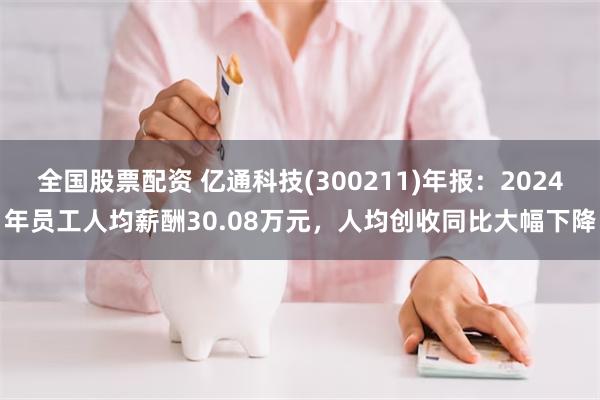 全国股票配资 亿通科技(300211)年报：2024年员工人均薪酬30.08万元，人均创收同比大幅下降
