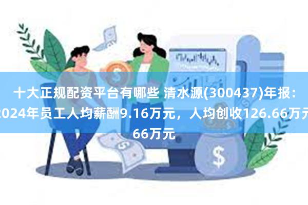 十大正规配资平台有哪些 清水源(300437)年报：2024年员工人均薪酬9.16万元，人均创收126.66万元