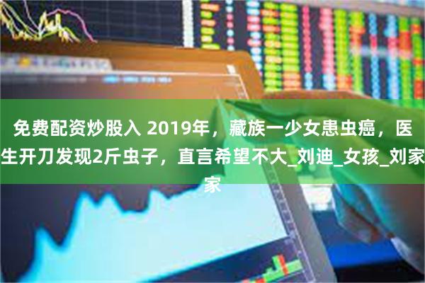 免费配资炒股入 2019年，藏族一少女患虫癌，医生开刀发现2斤虫子，直言希望不大_刘迪_女孩_刘家