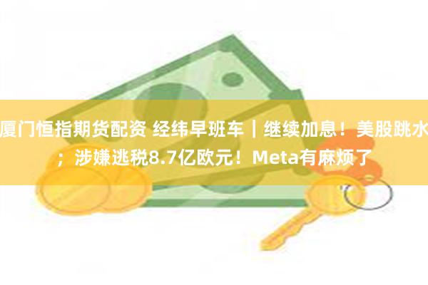 厦门恒指期货配资 经纬早班车｜继续加息！美股跳水；涉嫌逃税8.7亿欧元！Meta有麻烦了