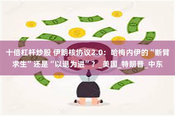 十倍杠杆炒股 伊朗核协议2.0：哈梅内伊的“断臂求生”还是“以退为进”？_美国_特朗普_中东