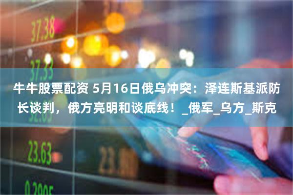 牛牛股票配资 5月16日俄乌冲突：泽连斯基派防长谈判，俄方亮明和谈底线！_俄军_乌方_斯克