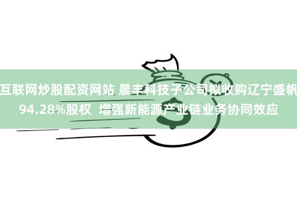 互联网炒股配资网站 晨丰科技子公司拟收购辽宁盛帆94.28%股权  增强新能源产业链业务协同效应