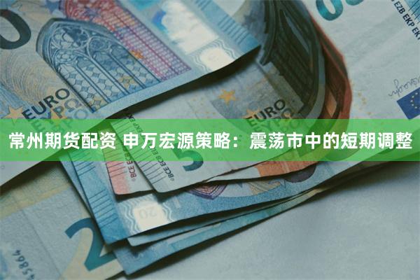 常州期货配资 申万宏源策略：震荡市中的短期调整