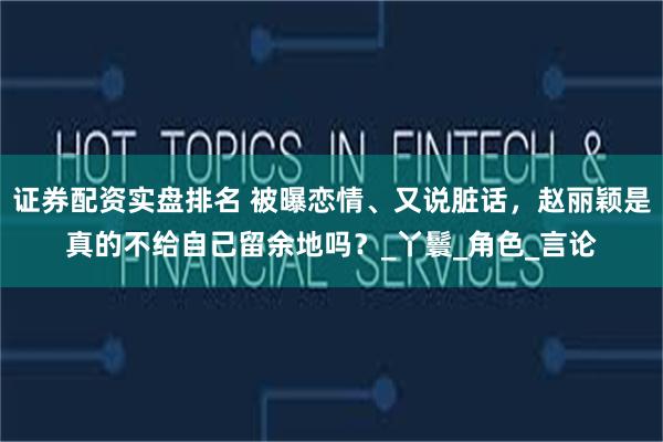 证券配资实盘排名 被曝恋情、又说脏话，赵丽颖是真的不给自己留余地吗？_丫鬟_角色_言论
