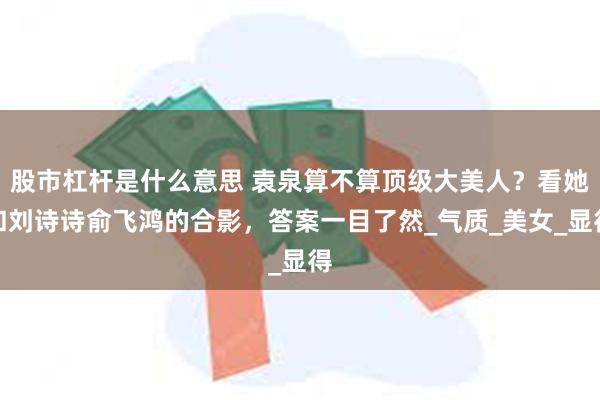 股市杠杆是什么意思 袁泉算不算顶级大美人？看她和刘诗诗俞飞鸿的合影，答案一目了然_气质_美女_显得