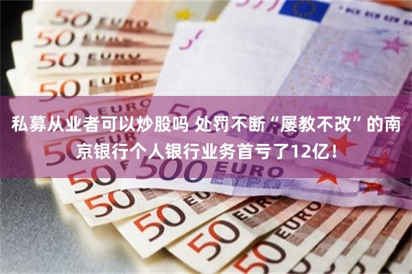 私募从业者可以炒股吗 处罚不断“屡教不改”的南京银行个人银行业务首亏了12亿！