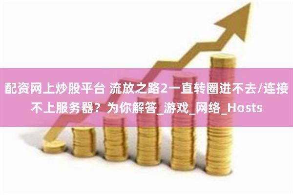 配资网上炒股平台 流放之路2一直转圈进不去/连接不上服务器？为你解答_游戏_网络_Hosts