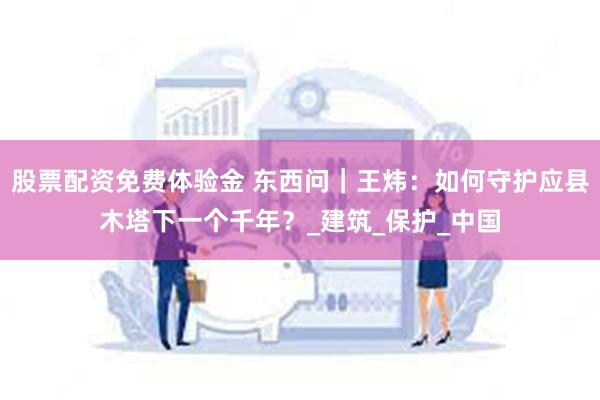 股票配资免费体验金 东西问｜王炜：如何守护应县木塔下一个千年？_建筑_保护_中国
