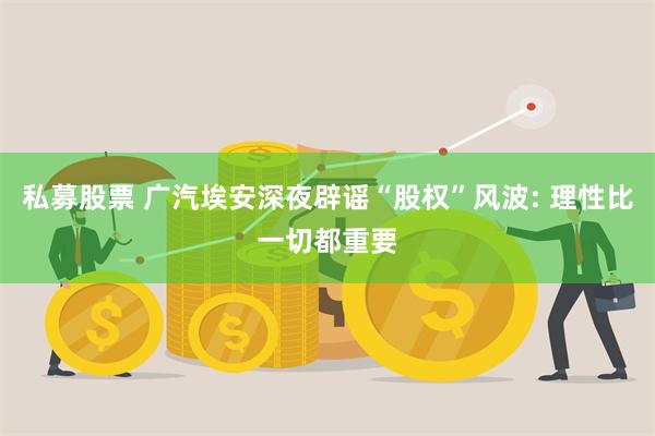 私募股票 广汽埃安深夜辟谣“股权”风波: 理性比一切都重要