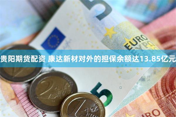 贵阳期货配资 康达新材对外的担保余额达13.85亿元