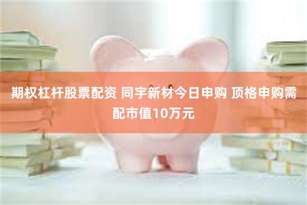 期权杠杆股票配资 同宇新材今日申购 顶格申购需配市值10万元