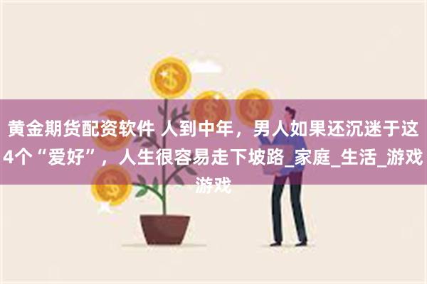 黄金期货配资软件 人到中年，男人如果还沉迷于这4个“爱好”，人生很容易走下坡路_家庭_生活_游戏