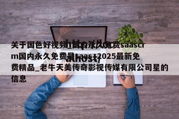 关于国色好视频_国内永久免费saascrm国内永久免费是saas_2025最新免费精品_老牛天美传奇影视传媒有限公司星的信息
